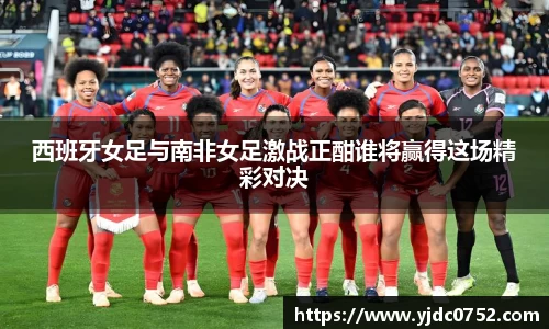 西班牙女足与南非女足激战正酣谁将赢得这场精彩对决